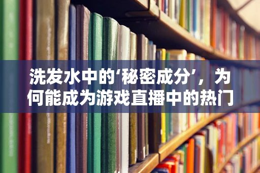 洗发水中的‘秘密成分’，为何能成为游戏直播中的热门话题？