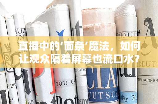 直播中的‘面条’魔法，如何让观众隔着屏幕也流口水？