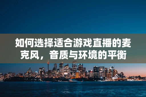 如何选择适合游戏直播的麦克风，音质与环境的平衡