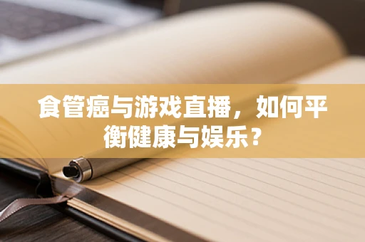 食管癌与游戏直播，如何平衡健康与娱乐？