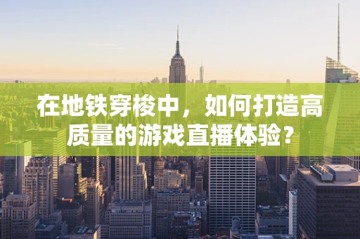 在地铁穿梭中，如何打造高质量的游戏直播体验？