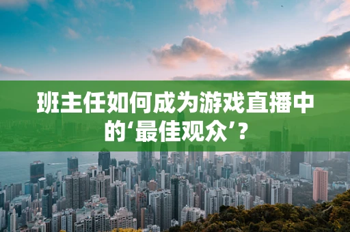 班主任如何成为游戏直播中的‘最佳观众’？
