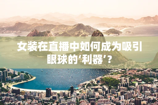 女装在直播中如何成为吸引眼球的‘利器’？