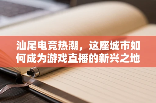 汕尾电竞热潮，这座城市如何成为游戏直播的新兴之地？