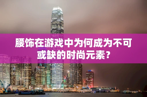 腰饰在游戏中为何成为不可或缺的时尚元素？