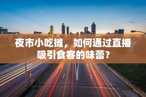 夜市小吃摊，如何通过直播吸引食客的味蕾？