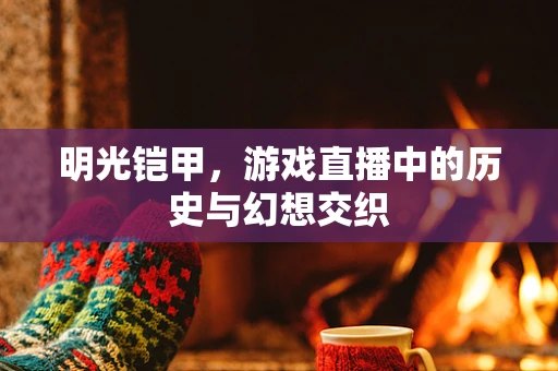 明光铠甲，游戏直播中的历史与幻想交织
