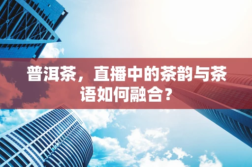 普洱茶，直播中的茶韵与茶语如何融合？