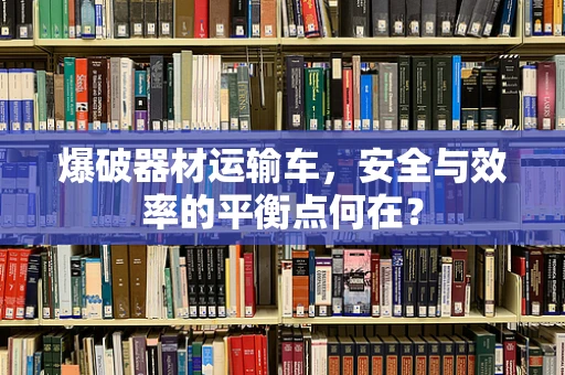 爆破器材运输车，安全与效率的平衡点何在？