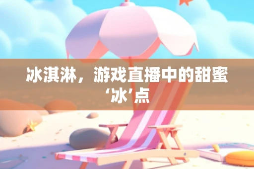 冰淇淋，游戏直播中的甜蜜‘冰’点