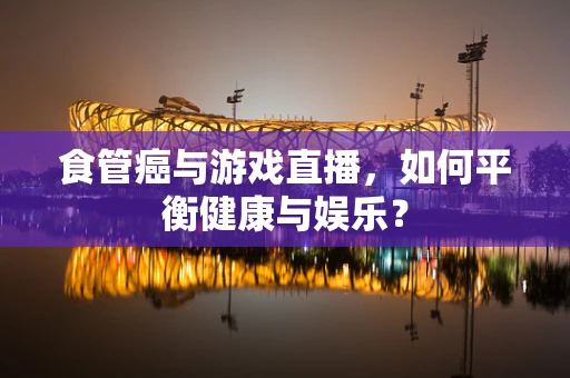 食管癌与游戏直播，如何平衡健康与娱乐？