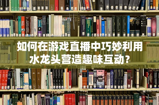 如何在游戏直播中巧妙利用水龙头营造趣味互动？