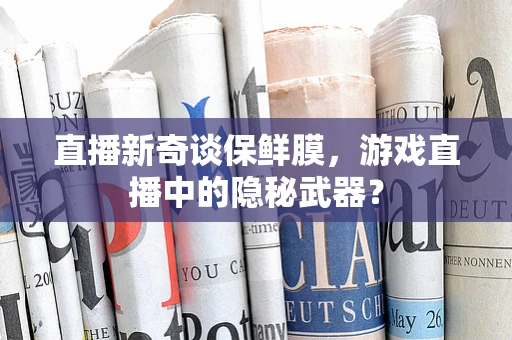 直播新奇谈保鲜膜，游戏直播中的隐秘武器？
