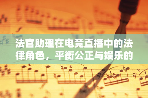 法官助理在电竞直播中的法律角色，平衡公正与娱乐的微妙平衡？