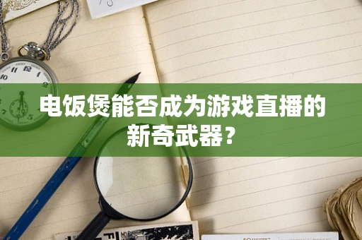 电饭煲能否成为游戏直播的新奇武器？
