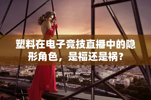 塑料在电子竞技直播中的隐形角色，是福还是祸？