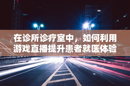在诊所诊疗室中，如何利用游戏直播提升患者就医体验？