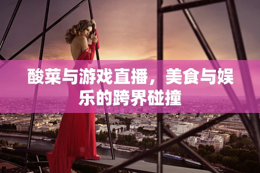 酸菜与游戏直播，美食与娱乐的跨界碰撞
