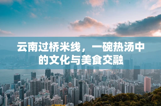 云南过桥米线，一碗热汤中的文化与美食交融