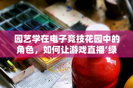 园艺学在电子竞技花园中的角色，如何让游戏直播‘绿意盎然’？