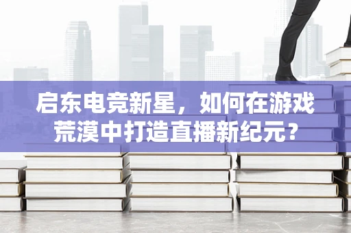 启东电竞新星，如何在游戏荒漠中打造直播新纪元？