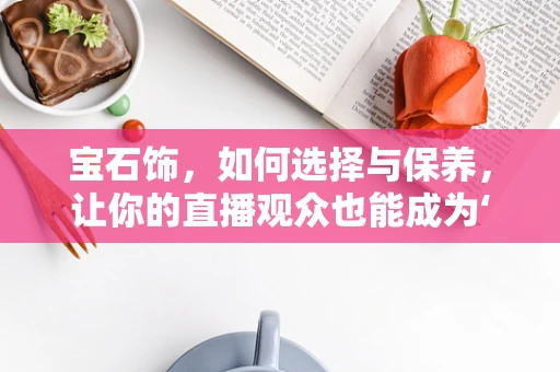 宝石饰，如何选择与保养，让你的直播观众也能成为‘珠宝达人’？