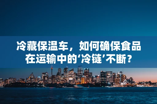 冷藏保温车，如何确保食品在运输中的‘冷链’不断？