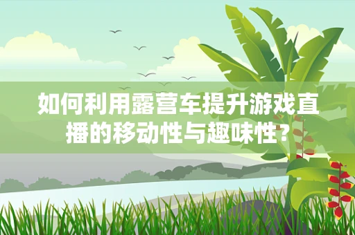 如何利用露营车提升游戏直播的移动性与趣味性？