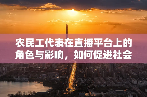 农民工代表在直播平台上的角色与影响，如何促进社会融合与文化交流？
