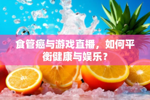 食管癌与游戏直播，如何平衡健康与娱乐？