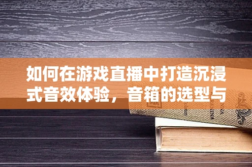 如何在游戏直播中打造沉浸式音效体验，音箱的选型与布局策略？