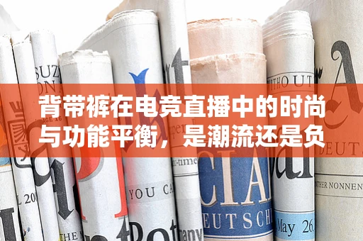 背带裤在电竞直播中的时尚与功能平衡，是潮流还是负担？