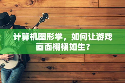 计算机图形学，如何让游戏画面栩栩如生？