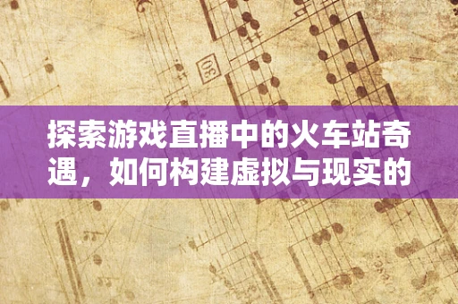 探索游戏直播中的火车站奇遇，如何构建虚拟与现实的互动桥梁？
