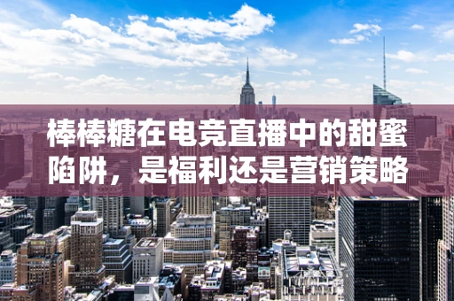 棒棒糖在电竞直播中的甜蜜陷阱，是福利还是营销策略？