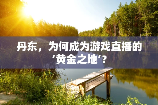 丹东，为何成为游戏直播的‘黄金之地’？