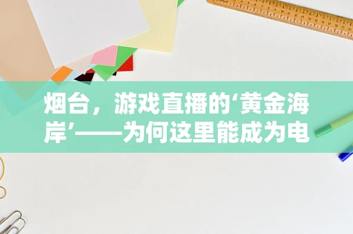 烟台，游戏直播的‘黄金海岸’——为何这里能成为电竞新地标？