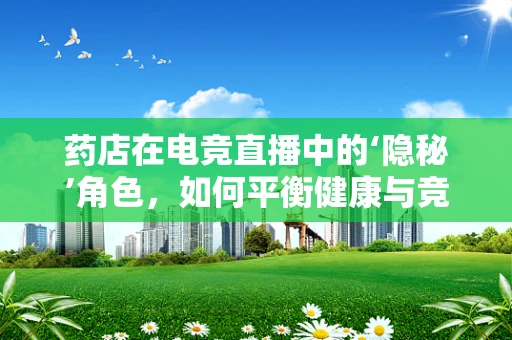 药店在电竞直播中的‘隐秘’角色，如何平衡健康与竞技？