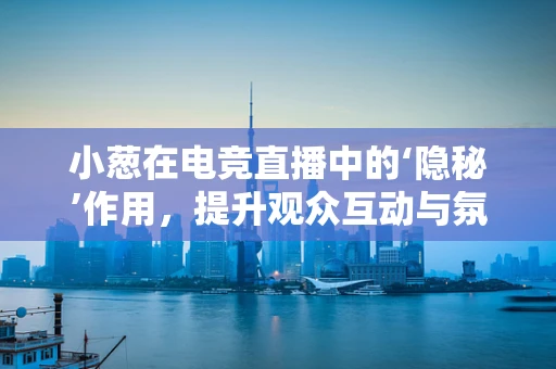小葱在电竞直播中的‘隐秘’作用，提升观众互动与氛围的秘密武器？