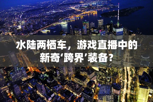 水陆两栖车，游戏直播中的新奇‘跨界’装备？
