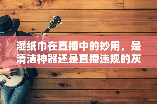 湿纸巾在直播中的妙用，是清洁神器还是直播违规的灰色地带？