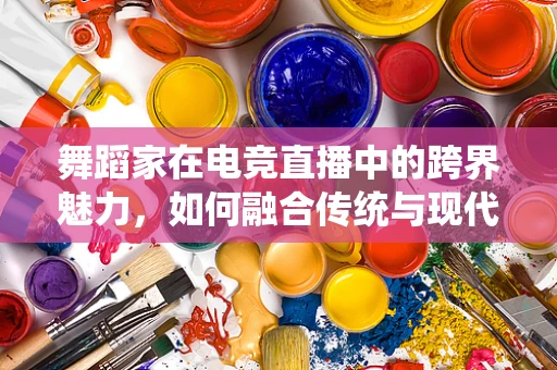 舞蹈家在电竞直播中的跨界魅力，如何融合传统与现代？