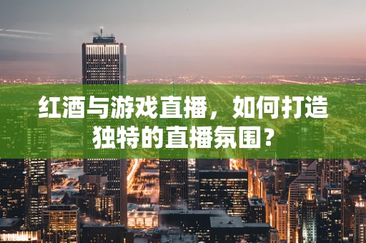 红酒与游戏直播，如何打造独特的直播氛围？