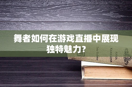 舞者如何在游戏直播中展现独特魅力？