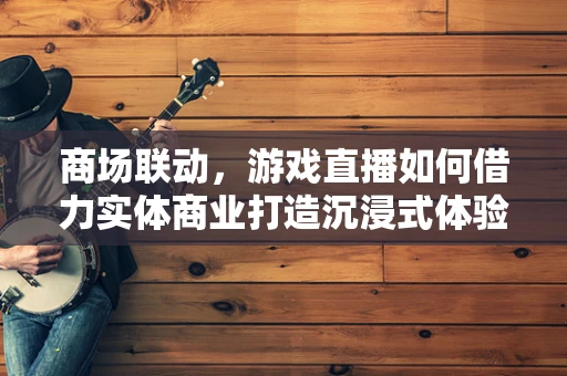 商场联动，游戏直播如何借力实体商业打造沉浸式体验？