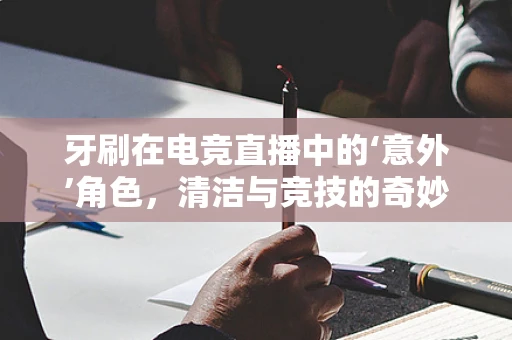 牙刷在电竞直播中的‘意外’角色，清洁与竞技的奇妙结合