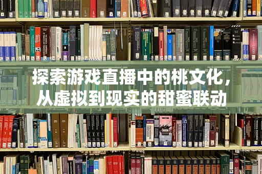 探索游戏直播中的桃文化，从虚拟到现实的甜蜜联动