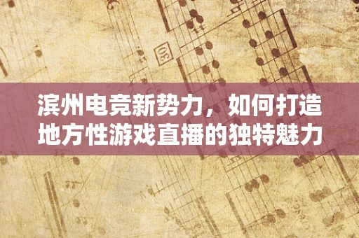 滨州电竞新势力，如何打造地方性游戏直播的独特魅力？