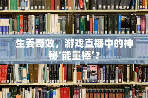 生姜奇效，游戏直播中的神秘‘能量棒’？