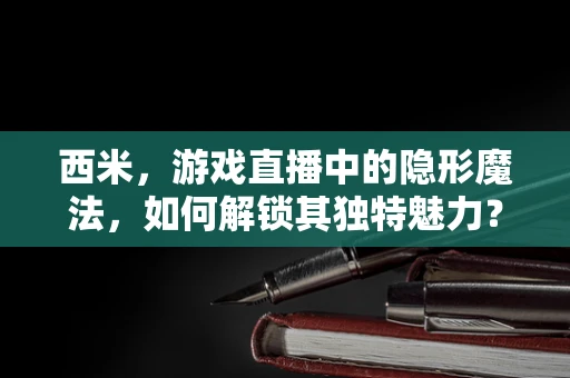西米，游戏直播中的隐形魔法，如何解锁其独特魅力？